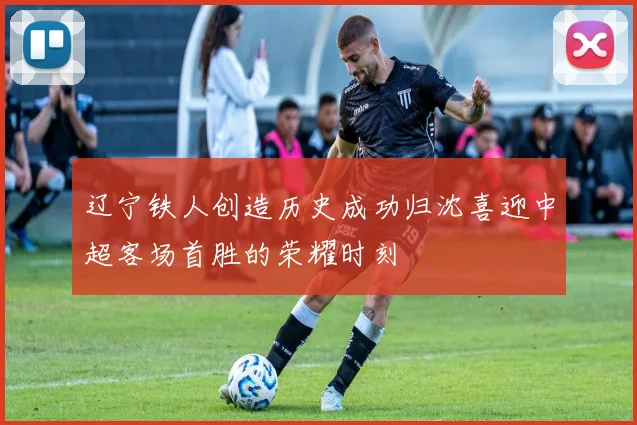 辽宁铁人创造历史成功归沈喜迎中超客场首胜的荣耀时刻
