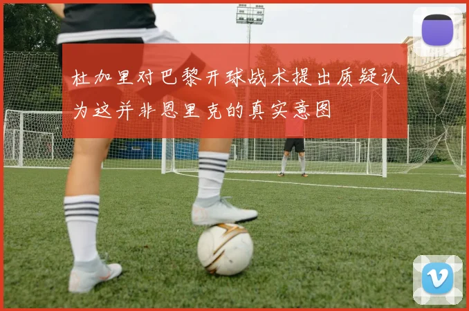 杜加里对巴黎开球战术提出质疑认为这并非恩里克的真实意图