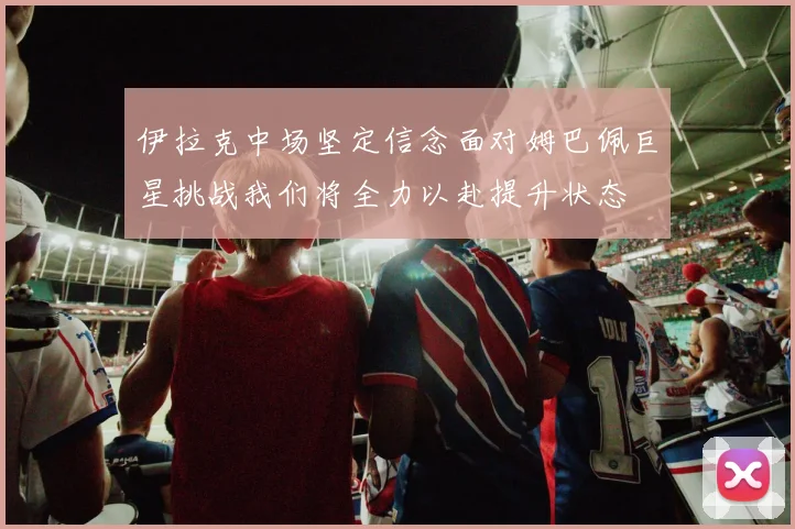 伊拉克中场坚定信念面对姆巴佩巨星挑战我们将全力以赴提升状态