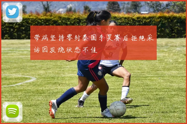 带病坚持零封泰国李昊赛后拒绝采访因发烧状态不佳