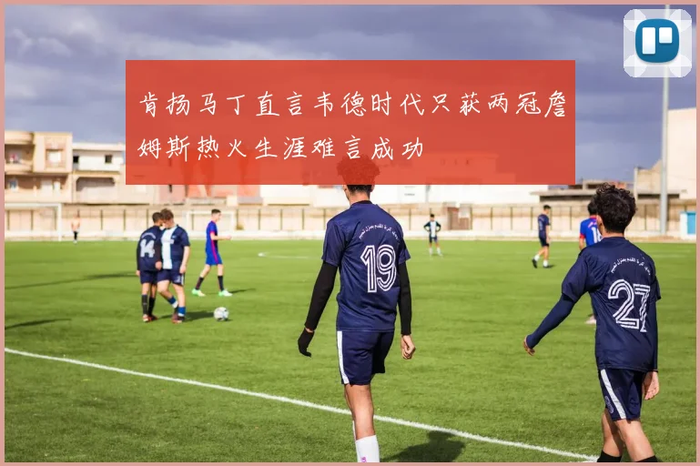 肯扬马丁直言韦德时代只获两冠詹姆斯热火生涯难言成功