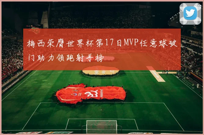 梅西荣膺世界杯第17日MVP任意球破门助力领跑射手榜