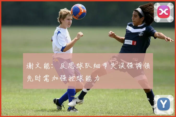 谢文能：反思球队细节失误强调领先时需加强控球能力