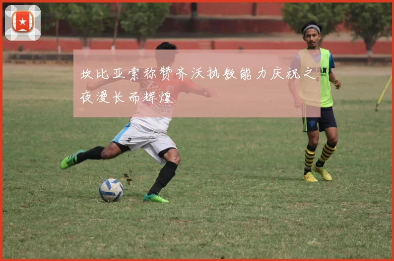 坎比亚索称赞齐沃执教能力庆祝之夜漫长而辉煌