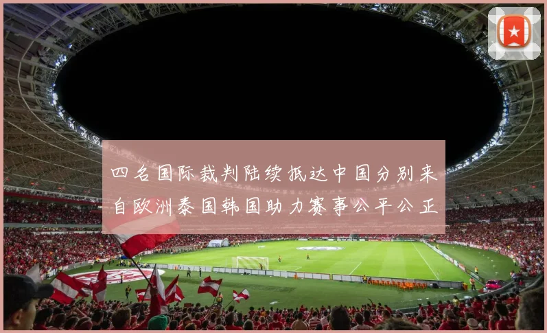 四名国际裁判陆续抵达中国分别来自欧洲泰国韩国助力赛事公平公正