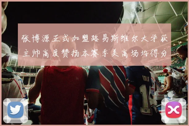 张博源正式加盟路易斯维尔大学获主帅高度赞扬本赛季美高场均得分达到202分