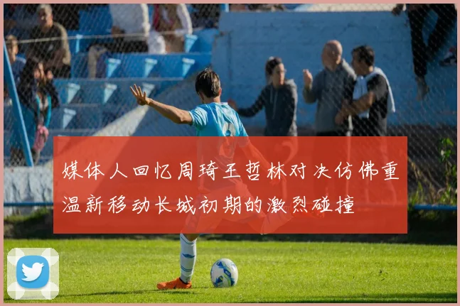 媒体人回忆周琦王哲林对决仿佛重温新移动长城初期的激烈碰撞