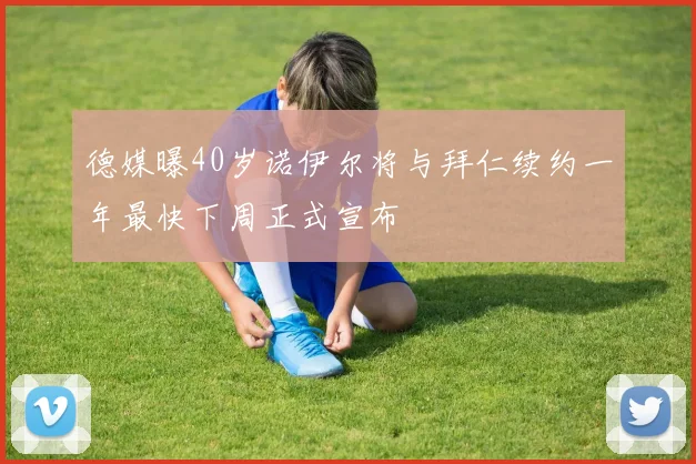 德媒曝40岁诺伊尔将与拜仁续约一年最快下周正式宣布