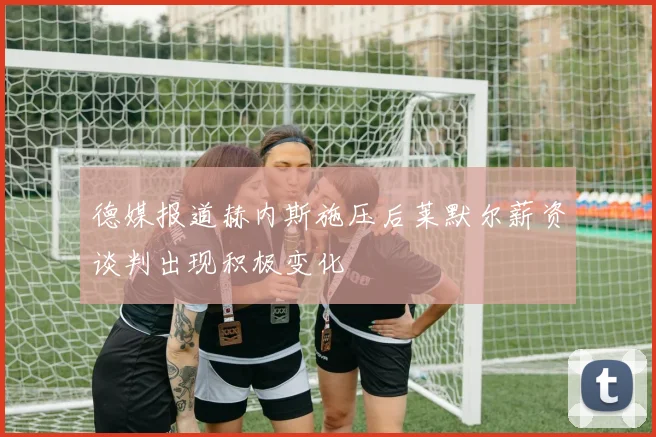 德媒报道赫内斯施压后莱默尔薪资谈判出现积极变化
