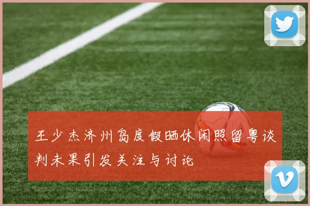 王少杰济州岛度假晒休闲照留粤谈判未果引发关注与讨论