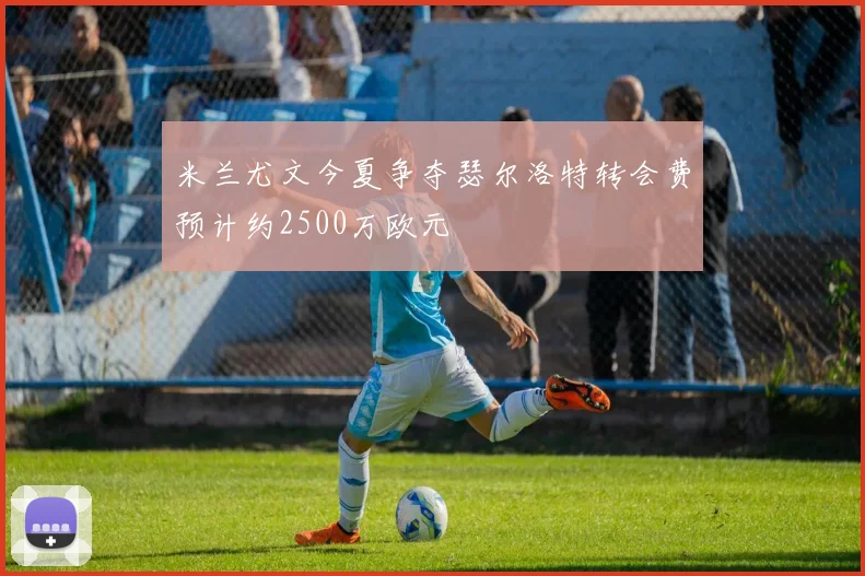 米兰尤文今夏争夺瑟尔洛特转会费预计约2500万欧元