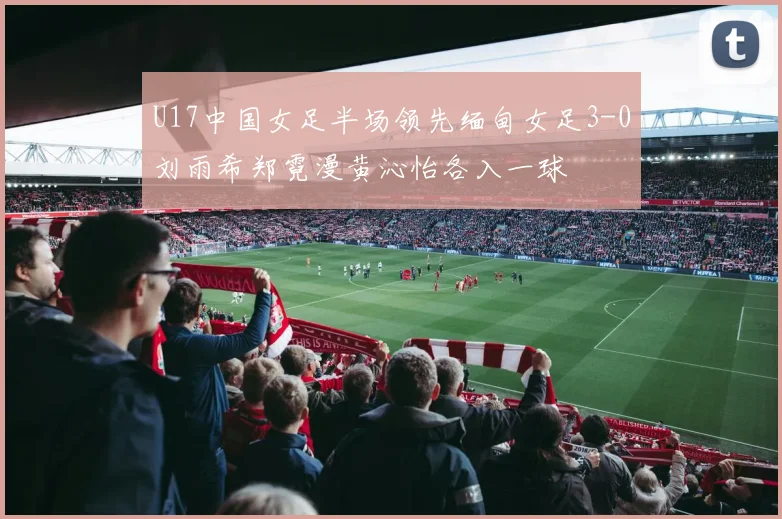 U17中国女足半场领先缅甸女足3-0刘雨希郑霓漫黄沁怡各入一球