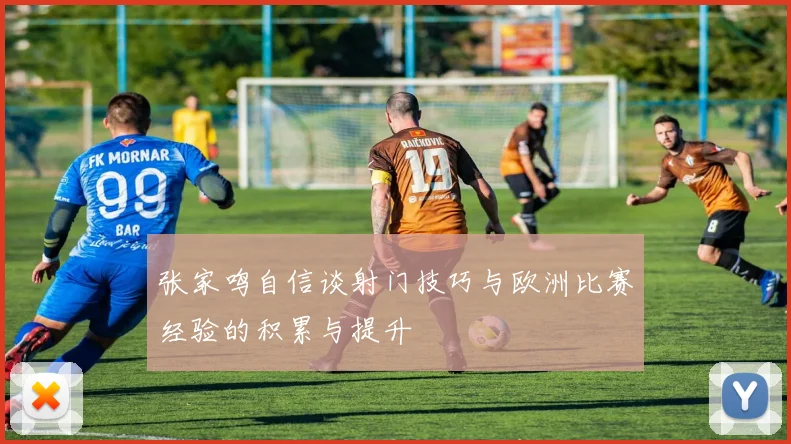 张家鸣自信谈射门技巧与欧洲比赛经验的积累与提升