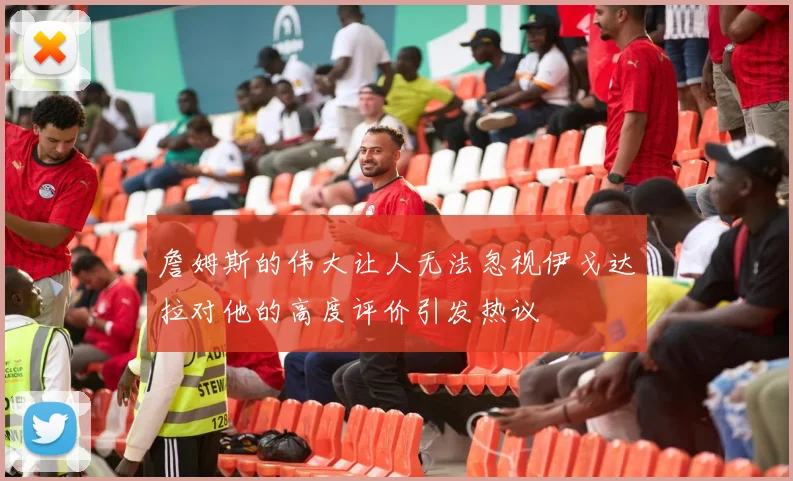 詹姆斯的伟大让人无法忽视伊戈达拉对他的高度评价引发热议